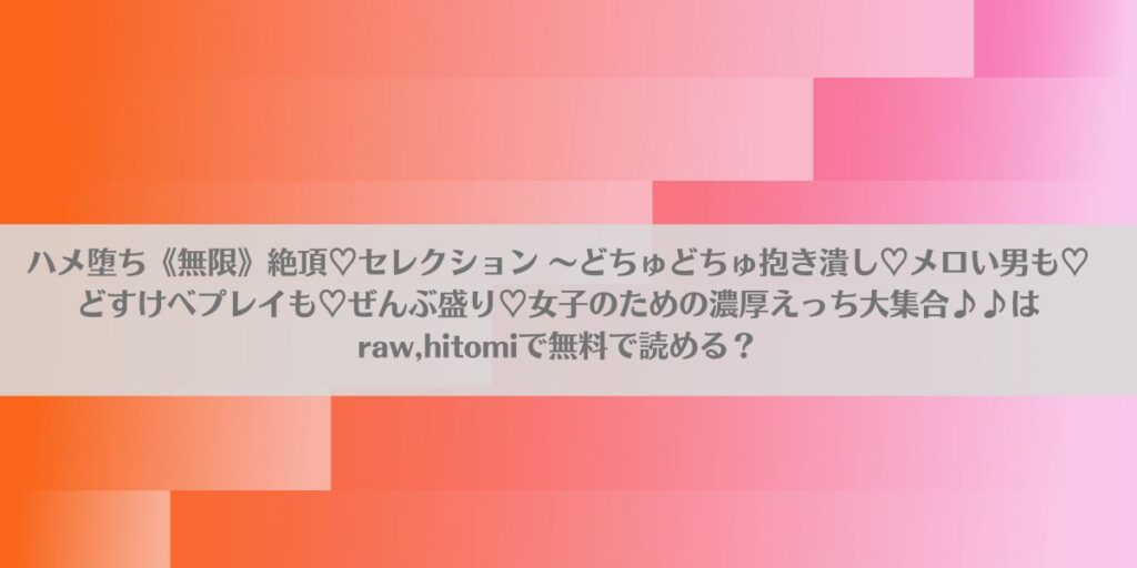 ハメ堕ち《無限》絶頂♡セレクション 〜どちゅどちゅ抱き潰し♡メロい男も♡どすけべプレイも♡ぜんぶ盛り♡女子のための濃厚えっち大集合♪♪はraw,hitomiで無料で読める?アイキャッチ画像
